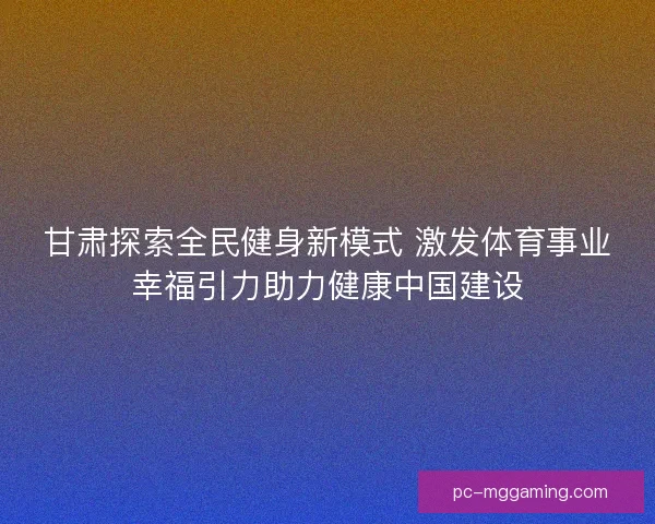 甘肃探索全民健身新模式 激发体育事业幸福引力助力健康中国建设