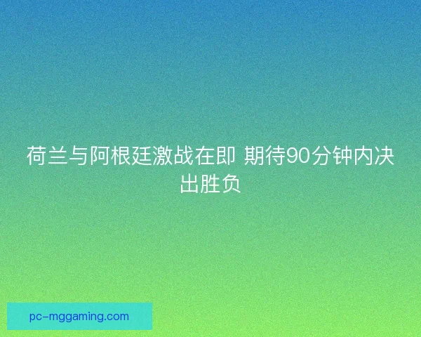荷兰与阿根廷激战在即 期待90分钟内决出胜负