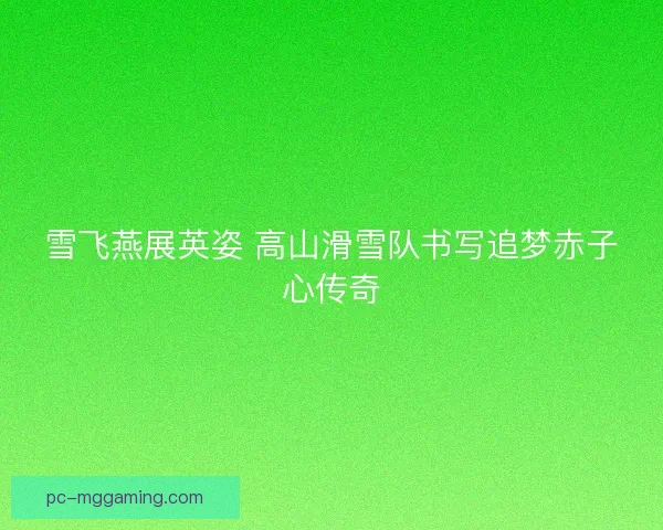 雪飞燕展英姿 高山滑雪队书写追梦赤子心传奇