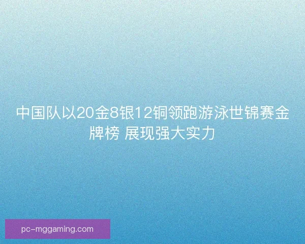 中国队以20金8银12铜领跑游泳世锦赛金牌榜 展现强大实力