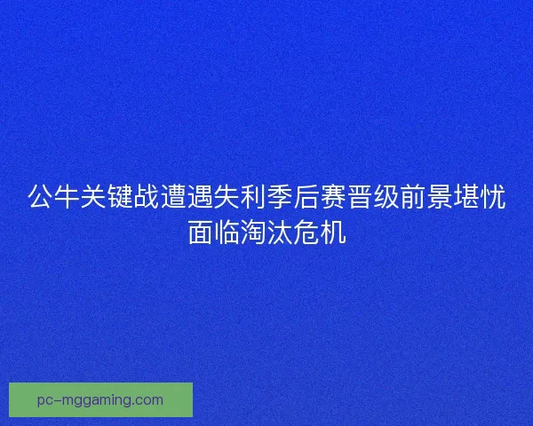 公牛关键战遭遇失利季后赛晋级前景堪忧面临淘汰危机