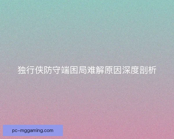 独行侠防守端困局难解原因深度剖析