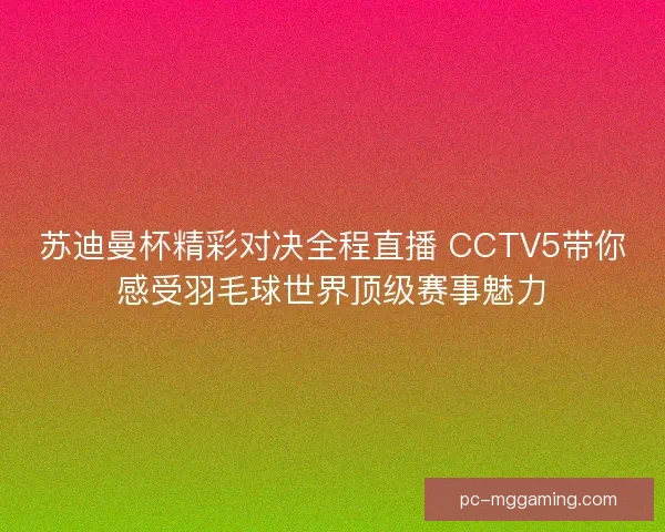 苏迪曼杯精彩对决全程直播 CCTV5带你感受羽毛球世界顶级赛事魅力