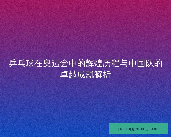 乒乓球在奥运会中的辉煌历程与中国队的卓越成就解析