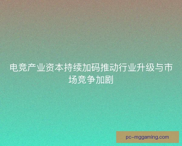 电竞产业资本持续加码推动行业升级与市场竞争加剧