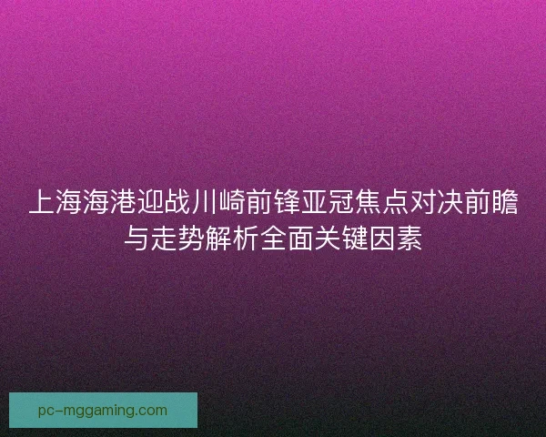 上海海港迎战川崎前锋亚冠焦点对决前瞻与走势解析全面关键因素