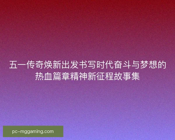 五一传奇焕新出发书写时代奋斗与梦想的热血篇章精神新征程故事集
