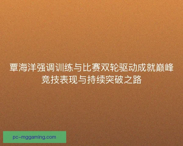 覃海洋强调训练与比赛双轮驱动成就巅峰竞技表现与持续突破之路