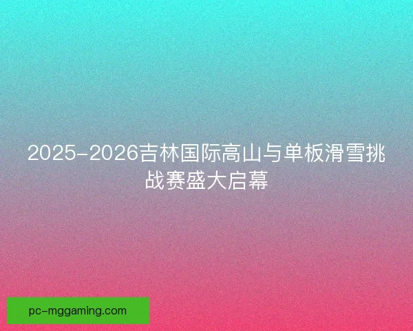 2025-2026吉林国际高山与单板滑雪挑战赛盛大启幕 2025-2026吉林国际高山与单板滑雪挑战赛盛大启幕