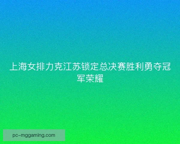 上海女排力克江苏锁定总决赛胜利勇夺冠军荣耀 上海女排力克江苏锁定总决赛胜利勇夺冠军荣耀