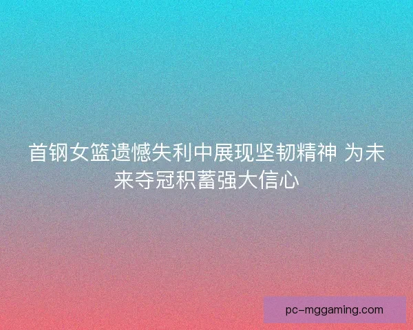 首钢女篮遗憾失利中展现坚韧精神 为未来夺冠积蓄强大信心 首钢女篮遗憾失利中展现坚韧精神 为未来夺冠积蓄强大信心