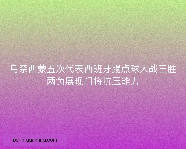 乌奈西蒙五次代表西班牙踢点球大战三胜两负展现门将抗压能力 乌奈西蒙五次代表西班牙踢点球大战三胜两负展现门将抗压能力