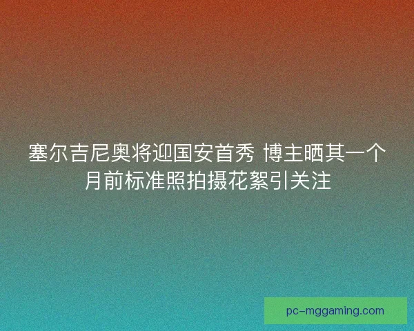 塞尔吉尼奥将迎国安首秀 博主晒其一个月前标准照拍摄花絮引关注
