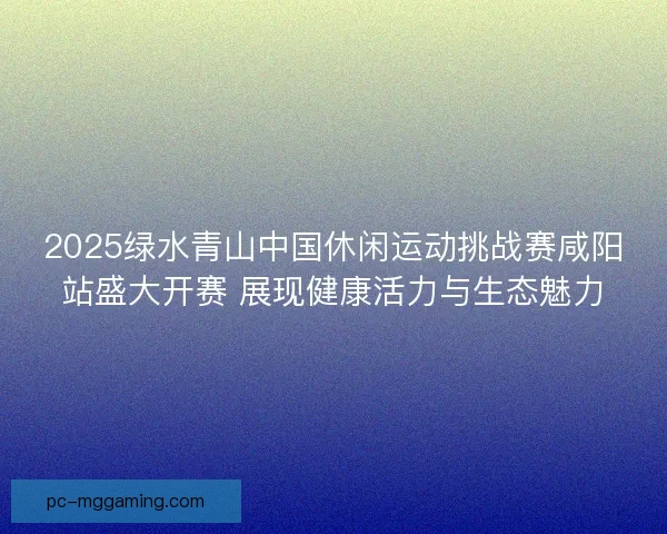 2025绿水青山中国休闲运动挑战赛咸阳站盛大开赛 展现健康活力与生态魅力 2025绿水青山中国休闲运动挑战赛咸阳站盛大开赛 展现健康活力与生态魅力