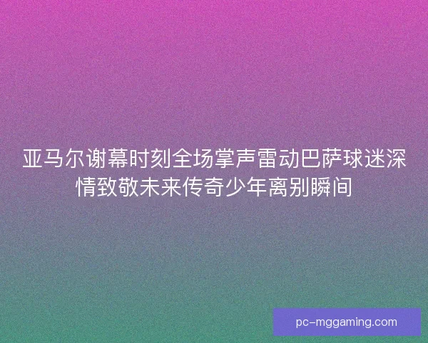 亚马尔谢幕时刻全场掌声雷动巴萨球迷深情致敬未来传奇少年离别瞬间 亚马尔谢幕时刻全场掌声雷动巴萨球迷深情致敬未来传奇少年离别瞬间