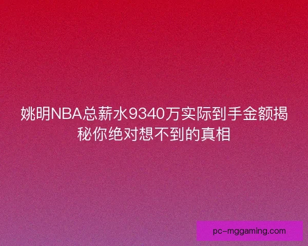 姚明NBA总薪水9340万实际到手金额揭秘你绝对想不到的真相