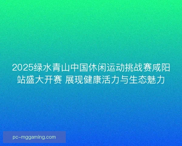 2025绿水青山中国休闲运动挑战赛咸阳站盛大开赛 展现健康活力与生态魅力