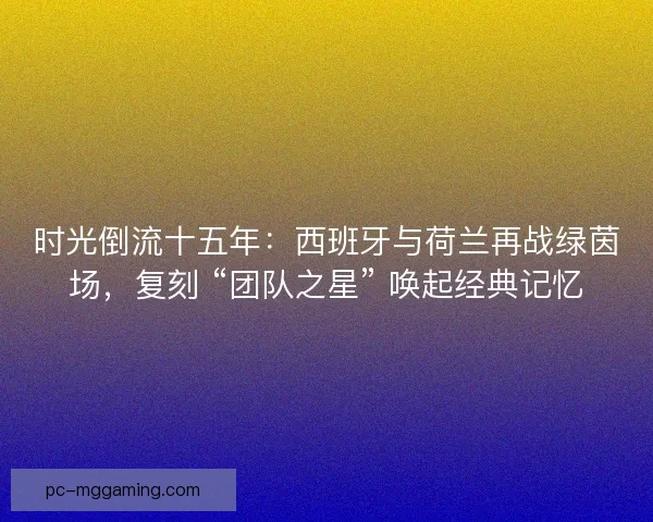 时光倒流十五年：西班牙与荷兰再战绿茵场，复刻 “团队之星” 唤起经典记忆