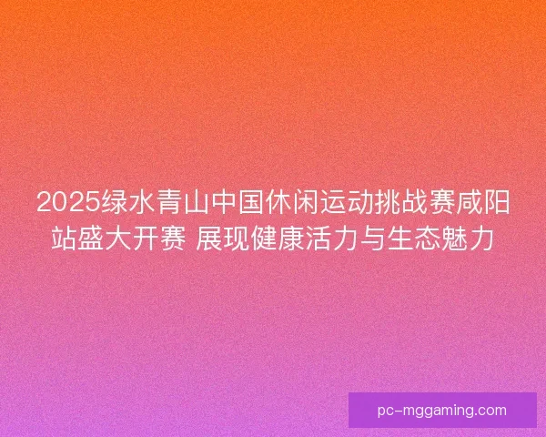 2025绿水青山中国休闲运动挑战赛咸阳站盛大开赛 展现健康活力与生态魅力