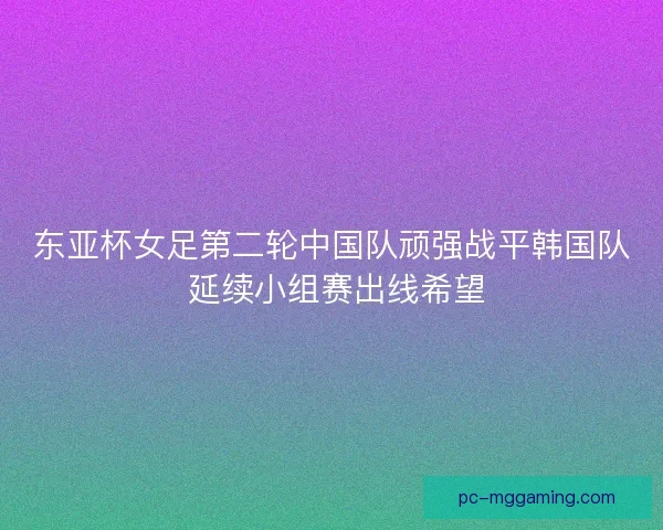 东亚杯女足第二轮中国队顽强战平韩国队 延续小组赛出线希望