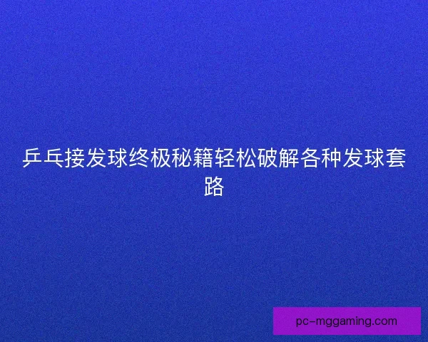 乒乓接发球终极秘籍轻松破解各种发球套路