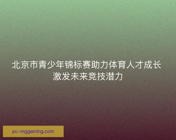 北京市青少年锦标赛助力体育人才成长 激发未来竞技潜力