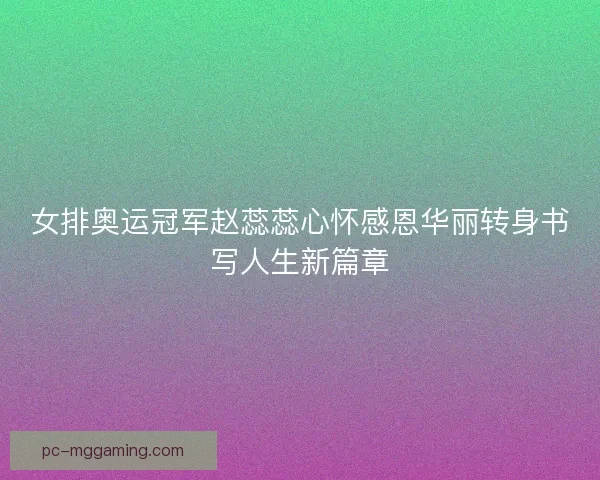 女排奥运冠军赵蕊蕊心怀感恩华丽转身书写人生新篇章
